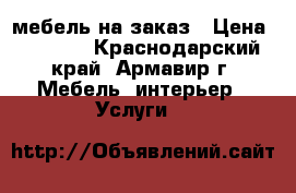 мебель на заказ › Цена ­ 4 555 - Краснодарский край, Армавир г. Мебель, интерьер » Услуги   